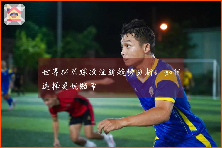 世界杯买球投注新趋势分析，如何选择更优赔率