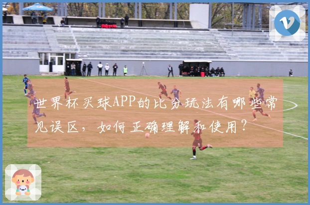 世界杯买球APP的比分玩法有哪些常见误区，如何正确理解和使用？